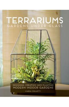 Terrariums - Gardens Under Glass: Designing, Creating, and Planting Modern Indoor Gardens - Maria Colletti