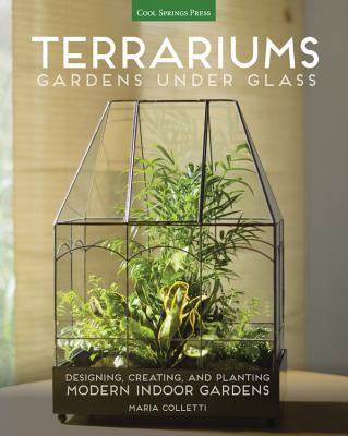 Terrariums - Gardens Under Glass: Designing, Creating, and Planting Modern Indoor Gardens - Maria Colletti