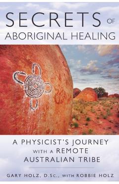 Secrets of Aboriginal Healing: A Physicist's Journey with a Remote Australian Tribe - Gary Holz