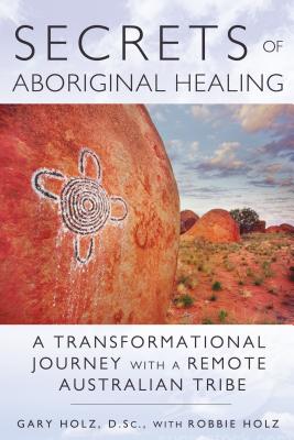 Secrets of Aboriginal Healing: A Physicist's Journey with a Remote Australian Tribe - Gary Holz