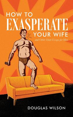 How to Exasperate Your Wife and Other Short Essays for Men - Douglas Wilson