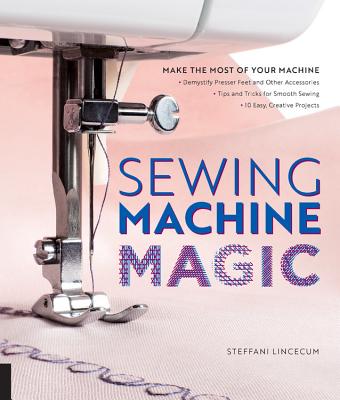 Sewing Machine Magic: Make the Most of Your Machine--Demystify Presser Feet and Other Accessories * Tips and Tricks for Smooth Sewing * 10 E - Steffani Lincecum