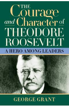 The Courage and Character of Theodore Roosevelt - George Grant