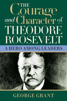 The Courage and Character of Theodore Roosevelt - George Grant