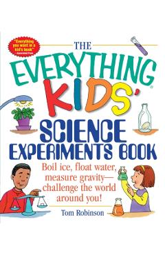 The Everything Kids' Science Experiments Book: Boil Ice, Float Water, Measure Gravity-Challenge the World Around You! - Tom Robinson