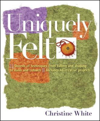Uniquely Felt: Dozens of Techniques from Fulling and Shaping to Nuno and Cobweb, Includes 46 Creative Projects - Christine White