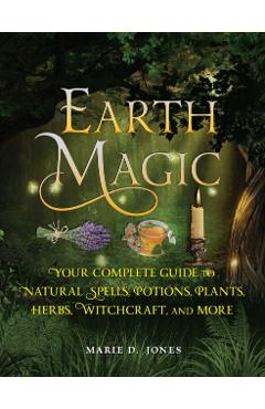 Earth Magic: Your Complete Guide to Natural Spells, Potions, Plants, Herbs, Witchcraft, and More - Marie D. Jones