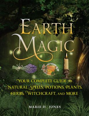 Earth Magic: Your Complete Guide to Natural Spells, Potions, Plants, Herbs, Witchcraft, and More - Marie D. Jones