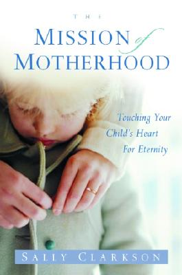 The Mission of Motherhood: Touching Your Child's Heart of Eternity - Sally Clarkson