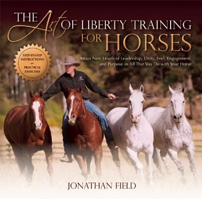The Art of Liberty Training for Horses: Attain New Levels of Leadership, Unity, Feel, Engagement, and Purpose in All That You Do with Your Horse - Jonathan Field