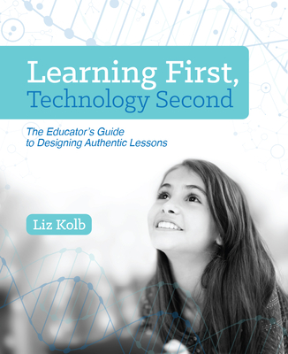 Learning First, Technology Second: The Educator's Guide to Designing Authentic Lessons - Liz Kolb