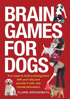 Brain Games for Dogs: Fun Ways to Build a Strong Bond with Your Dog and Provide It with Vital Mental Stimulation - Claire Arrowsmith
