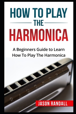 How To Play The Harmonica: A Beginners Guide to Learn How To Play The Harmonica - Jason Randall