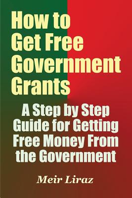 How to Get Free Government Grants - A Step by Step Guide for Getting Free Money From the Government - Meir Liraz