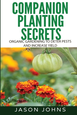 Companion Planting Secrets - Organic Gardening to Deter Pests and Increase Yield: Chemical Free Methods to Reduce Pests, Combat Diseases and Grow Bett - Jason Johns