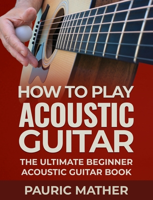 How To Play Acoustic Guitar: The Ultimate Beginner Acoustic Guitar Book - Pauric Mather