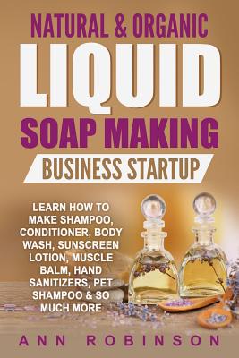 Natural & Organic Liquid Soap Making Business Startup: Learn How to Make Shampoo, Conditioner, Body Wash, Sunscreen Lotion, Muscle Balm, Hand Sanitize - Ann Robinson
