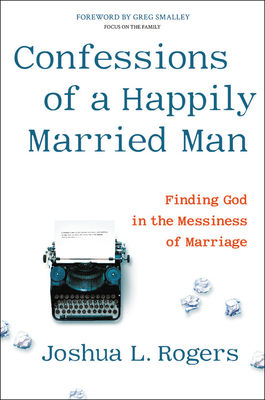 Confessions of a Happily Married Man: Finding God in the Messiness of Marriage - Joshua L. Rogers