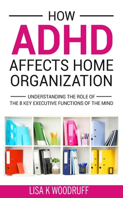 How ADHD Affects Home Organization: Understanding the Role of the 8 Key Executive Functions of the Mind - Lisa K. Woodruff
