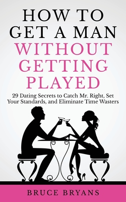 How To Get A Man Without Getting Played: 29 Dating Secrets to Catch Mr. Right, Set Your Standards, and Eliminate Time Wasters - Bruce Bryans