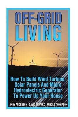 Off-Grid Living: How To Build Wind Turbine, Solar Panels And Micro Hydroelectric Generator To Power Up Your House: (Wind Power, Hydropo - Arnold Thompson