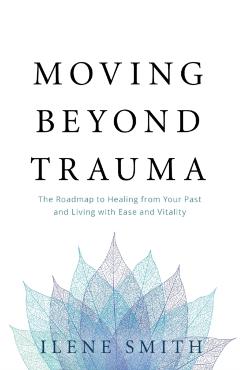 Moving Beyond Trauma: The Roadmap to Healing from Your Past and Living with Ease and Vitality - Ilene Smith