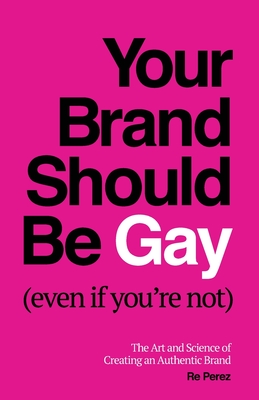 Your Brand Should Be Gay (Even If You're Not): The Art and Science of Creating an Authentic Brand - Re Perez