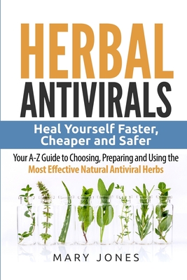 Herbal Antivirals: Heal Yourself Faster, Cheaper and Safer - Your A-Z Guide to Choosing, Preparing and Using the Most Effective Natural A - Herbal Antivirals