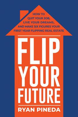 Flip Your Future: How to Quit Your Job, Live Your Dreams, and Make Six Figures Your First Year Flipping Real Estate - Ryan Pineda