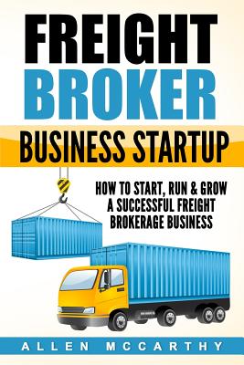 Freight Broker Business Startup: How to Start, Run & Grow a Successful Freight Brokerage Business - Allen Mccarthy