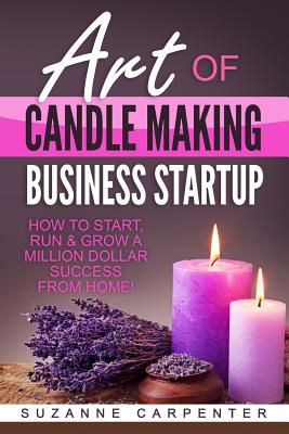 Art Of Candle Making Business Startup: How to Start, Run & Grow a Million Dollar Success From Home! - Suzanne Carpenter