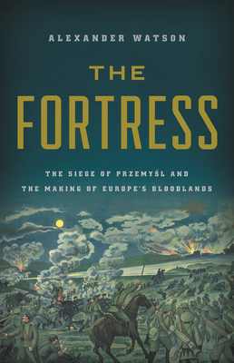 The Fortress: The Siege of Przemysl and the Making of Europe's Bloodlands - Alexander Watson