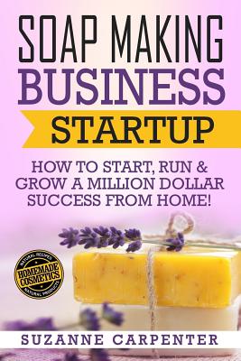 Soap Making Business Startup: How to Start, Run & Grow a Million Dollar Success From Home! - Suzanne Carpenter