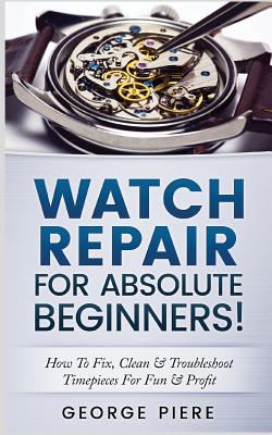 Watch Repair for Absolute Beginners!: How to Fix, Clean & Troubleshoot Timepieces for Fun & Profit - George Piere