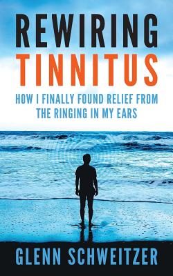 Rewiring Tinnitus: How I Finally Found Relief From The Ringing In My Ears - Glenn Schweitzer