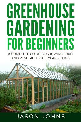 Greenhouse Gardening - A Beginners Guide To Growing Fruit and Vegetables All Yea - Jason Johns