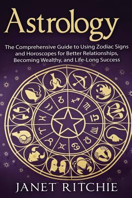 Astrology: The Comprehensive Guide to Using Zodiac Signs and Horoscopes for Better Relationships, Becoming Wealthy, and Life-Long - Janet Ritchie