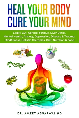 Heal Your Body, Cure Your Mind: Leaky Gut, Adrenal Fatigue, Liver Detox, Mental Health, Anxiety, Depression, Disease & Trauma. Mindfulness, Holistic T - Ameet Aggarwal Nd