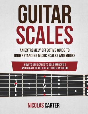 Guitar Scales: An Extremely Effective Guide To Understanding Music Scales And Modes & How To Use Them To Solo, Improvise And Create B - Nicolas Carter