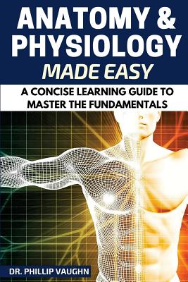 Anatomy and Physiology: Anatomy and Physiology Made Easy: A Concise Learning Guide to Master the Fundamentals - Phillip Vaughn