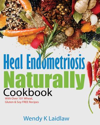 Heal Endometriosis Naturally Cookbook: 101 Wheat, Gluten & Soy Free Recipes - Wendy K. Laidlaw