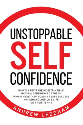 Unstoppable Self Confidence: How to create the indestructible, natural confidence of the 1% who achieve their goals, create success on demand and l - Andrew Leedham
