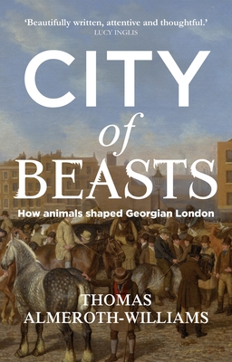 City of Beasts: How Animals Shaped Georgian London - Thomas Almeroth-williams