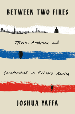 Between Two Fires: Truth, Ambition, and Compromise in Putin's Russia - Joshua Yaffa