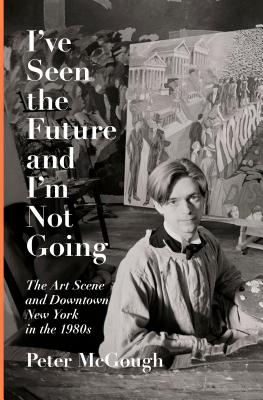I've Seen the Future and I'm Not Going: The Art Scene and Downtown New York in the 1980s - Peter Mcgough