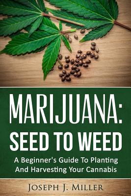 Marijuana: Seed To Weed: A Beginner's Guide To Planting And Harvesting Your Cannabis - Joseph J. Miller
