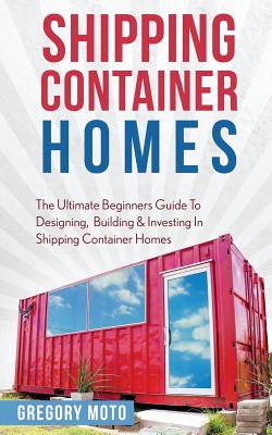 Shipping Container Homes: The Ultimate Beginners Guide To Designing, Building & Investing In Shipping Container Homes (Prefab, Shipping Containe - Gregory Moto