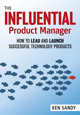 The Influential Product Manager: How to Lead and Launch Successful Technology Products - Ken Sandy