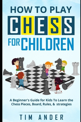 How to Play Chess for Children: A Beginner's Guide for Kids To Learn the Chess Pieces, Board, Rules, & Strategy - Tim Ander
