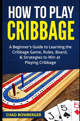 How to Play Cribbage: A Beginner's Guide to Learning the Cribbage Game, Rules, Board, & Strategies to Win at Playing Cribbage - Chad Bomberger